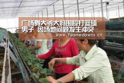 广场舞大爷大妈围殴打篮球男子 因场地问题发生冲突-九游官网唯一入口 (图2) 九游官网唯一入口