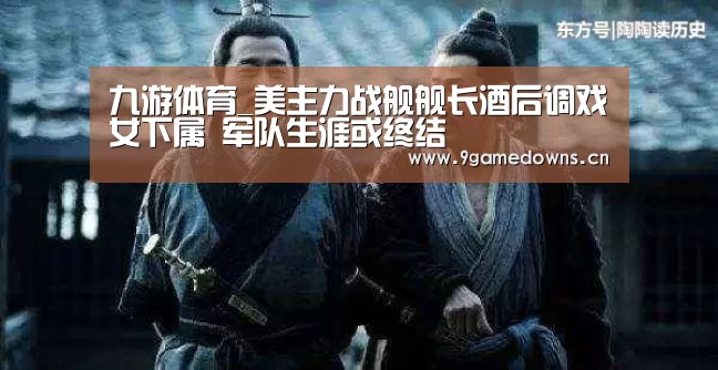 九游体育_美主力战舰舰长酒后调戏女下属 军队生涯或终结(图1) 九游官网唯一入口