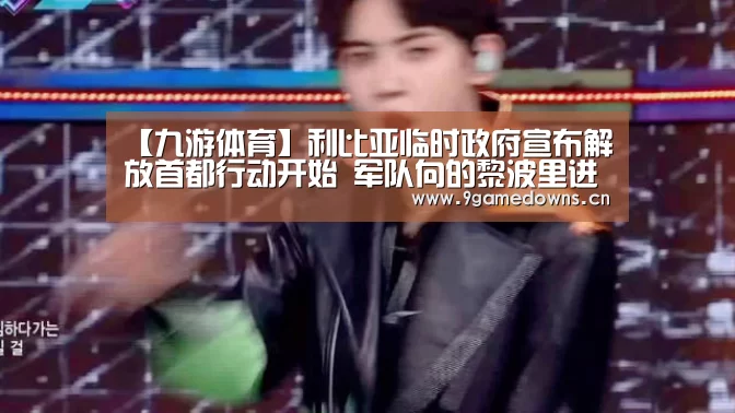 【九游体育】利比亚临时政府宣布解放首都行动开始 军队向的黎波里进发(图2) 九游官网唯一入口