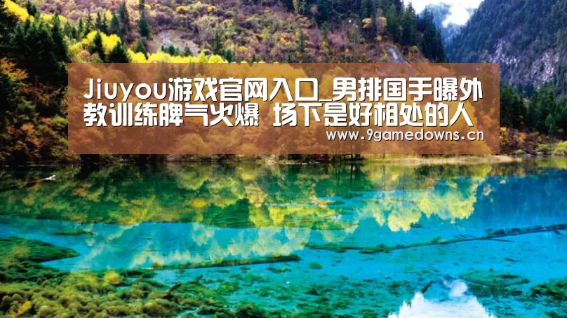 Jiuyou游戏官网入口_男排国手曝外教训练脾气火爆 场下是好相处的人(图2) Jiuyou游戏官网入口