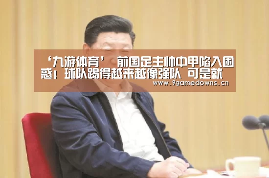 ‘九游体育’
前国足主帅中甲陷入困惑！球队踢得越来越像强队 可是就是赢不了